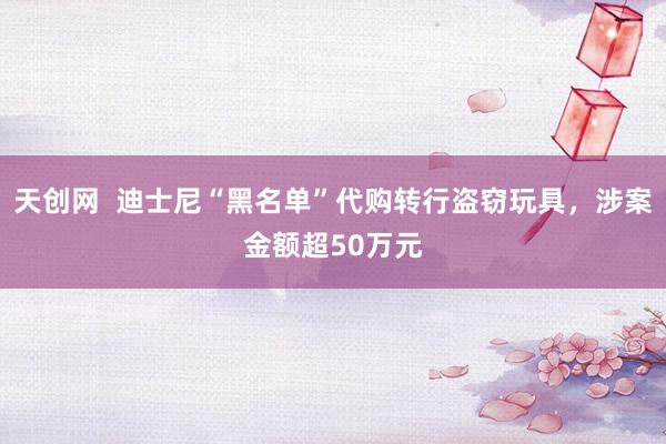 天创网  迪士尼“黑名单”代购转行盗窃玩具，涉案金额超50万元