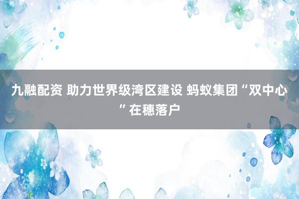 九融配资 助力世界级湾区建设 蚂蚁集团“双中心”在穗落户