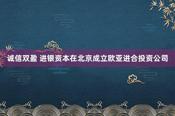 诚信双盈 进银资本在北京成立欧亚进合投资公司