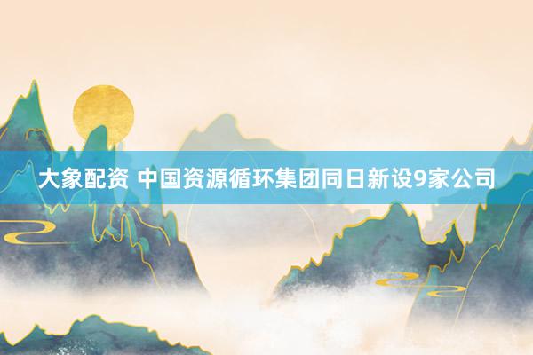 大象配资 中国资源循环集团同日新设9家公司