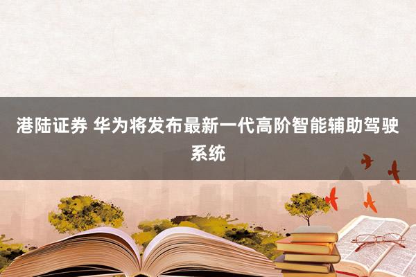 港陆证券 华为将发布最新一代高阶智能辅助驾驶系统