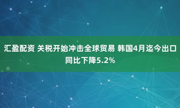 汇盈配资 关税开始冲击全球贸易 韩国4月迄今出口同比下降5.2%