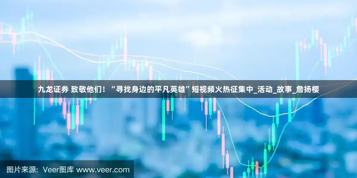 九龙证券 致敬他们！“寻找身边的平凡英雄”短视频火热征集中_活动_故事_詹扬樱