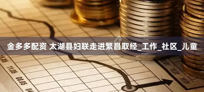 金多多配资 太湖县妇联走进繁昌取经_工作_社区_儿童