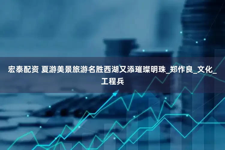 宏泰配资 夏游美景旅游名胜西湖又添璀璨明珠_郑作良_文化_工程兵