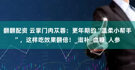翻翻配资 云掌门肉苁蓉：更年期的“温柔小帮手”，这样吃效果翻倍！_滋补_血糖_人参