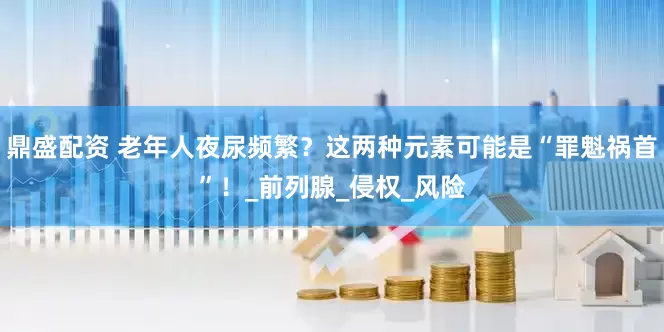 鼎盛配资 老年人夜尿频繁？这两种元素可能是“罪魁祸首”！_前列腺_侵权_风险