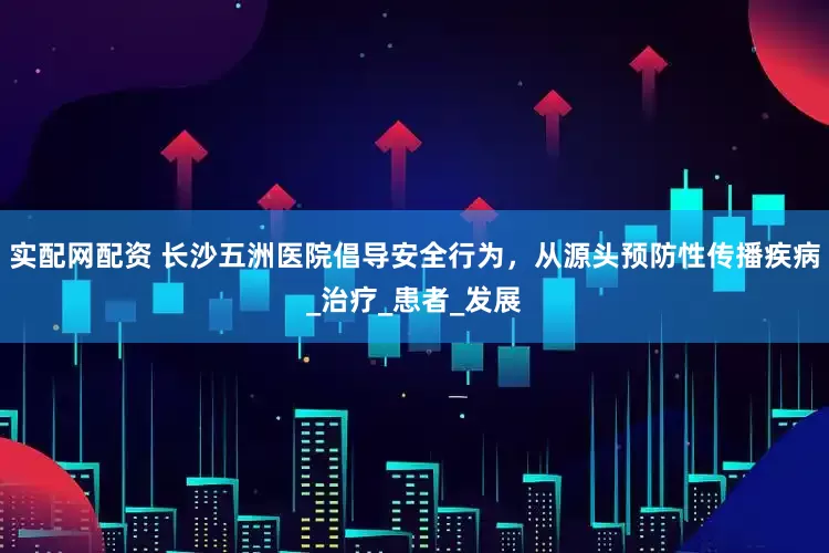 实配网配资 长沙五洲医院倡导安全行为，从源头预防性传播疾病_治疗_患者_发展