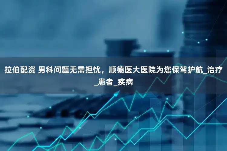 拉伯配资 男科问题无需担忧，顺德医大医院为您保驾护航_治疗_患者_疾病