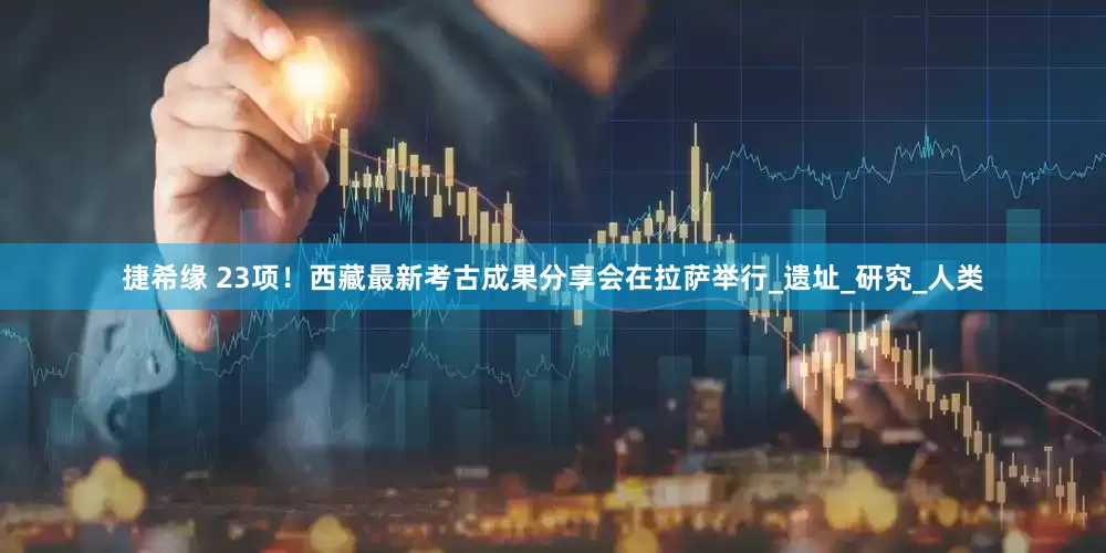 捷希缘 23项！西藏最新考古成果分享会在拉萨举行_遗址_研究_人类