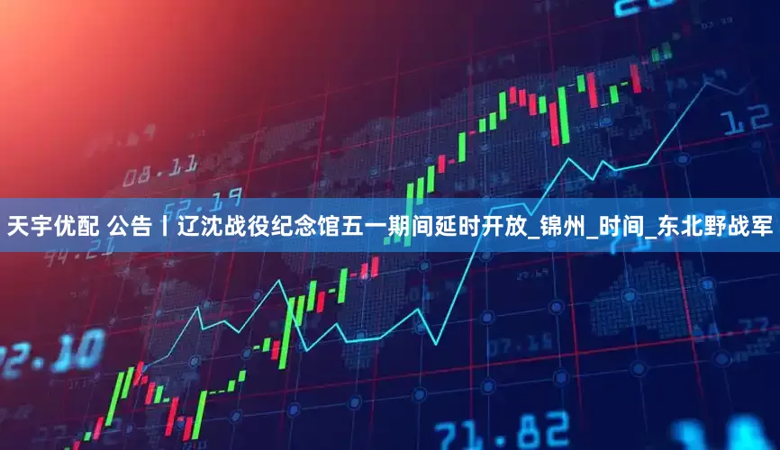 天宇优配 公告丨辽沈战役纪念馆五一期间延时开放_锦州_时间_东北野战军