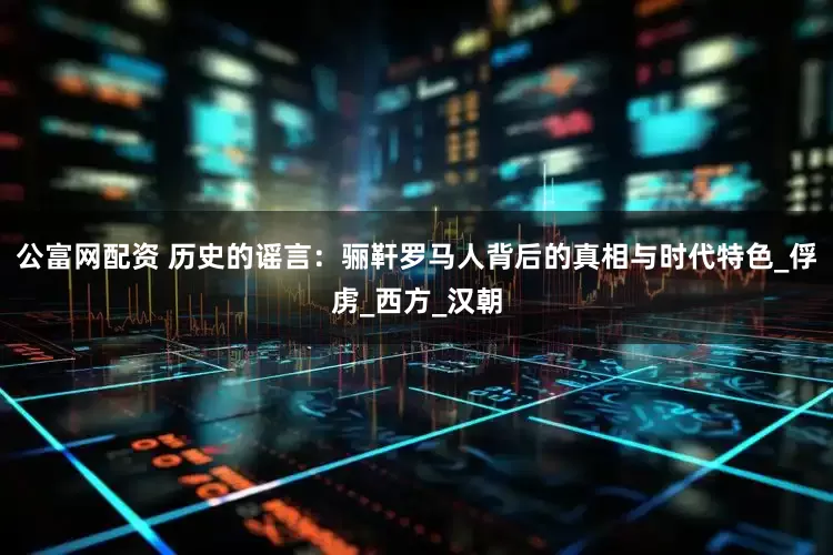 公富网配资 历史的谣言：骊靬罗马人背后的真相与时代特色_俘虏_西方_汉朝