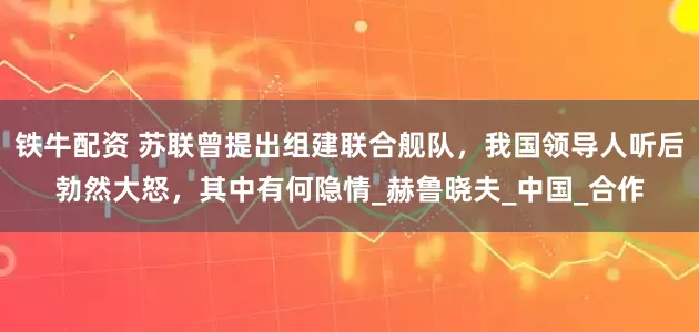 铁牛配资 苏联曾提出组建联合舰队，我国领导人听后勃然大怒，其中有何隐情_赫鲁晓夫_中国_合作