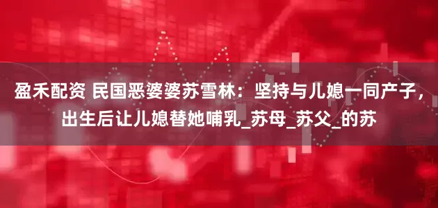 盈禾配资 民国恶婆婆苏雪林：坚持与儿媳一同产子，出生后让儿媳替她哺乳_苏母_苏父_的苏
