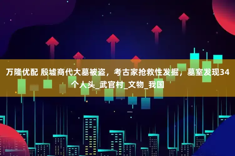 万隆优配 殷墟商代大墓被盗，考古家抢救性发掘，墓室发现34个人头_武官村_文物_我国