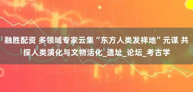 融胜配资 多领域专家云集“东方人类发祥地”元谋 共探人类演化与文物活化_遗址_论坛_考古学