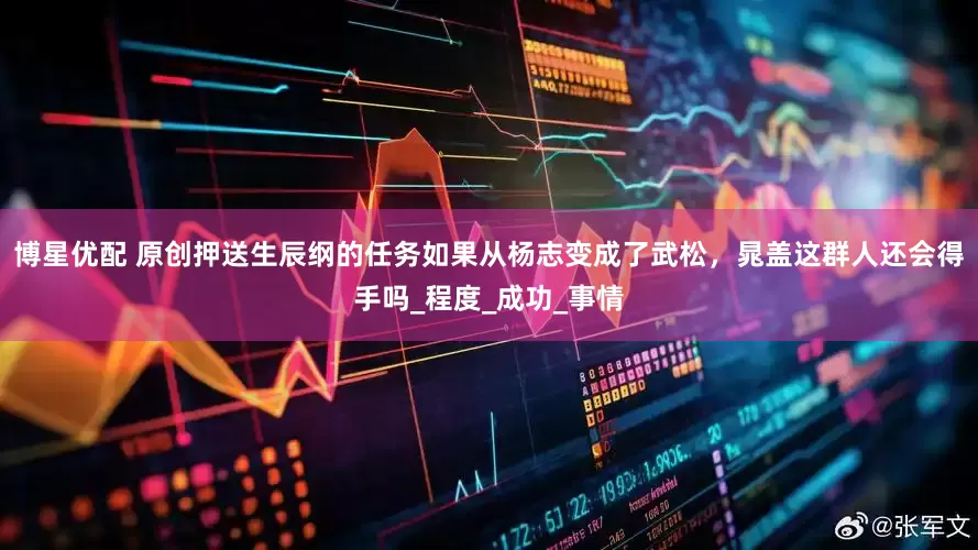 博星优配 原创押送生辰纲的任务如果从杨志变成了武松，晁盖这群人还会得手吗_程度_成功_事情