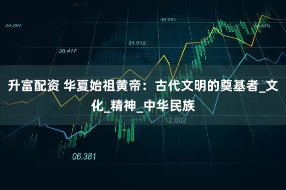 升富配资 华夏始祖黄帝：古代文明的奠基者_文化_精神_中华民族