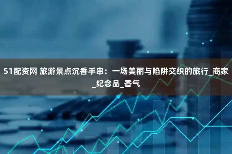 51配资网 旅游景点沉香手串：一场美丽与陷阱交织的旅行_商家_纪念品_香气