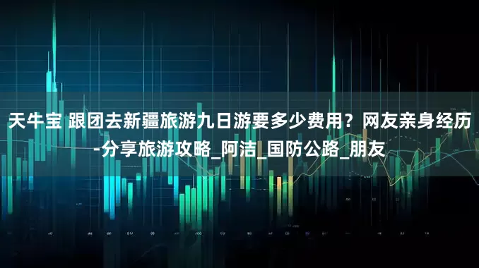 天牛宝 跟团去新疆旅游九日游要多少费用？网友亲身经历-分享旅游攻略_阿洁_国防公路_朋友