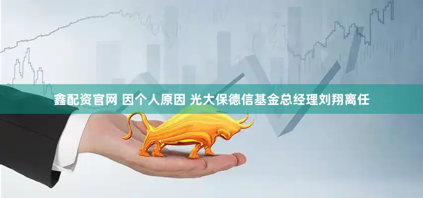 鑫配资官网 因个人原因 光大保德信基金总经理刘翔离任