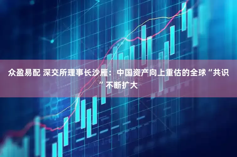 众盈易配 深交所理事长沙雁：中国资产向上重估的全球“共识”不断扩大