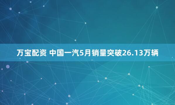 万宝配资 中国一汽5月销量突破26.13万辆