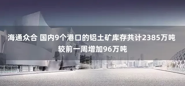 海通众合 国内9个港口的铝土矿库存共计2385万吨 较前一周增加96万吨