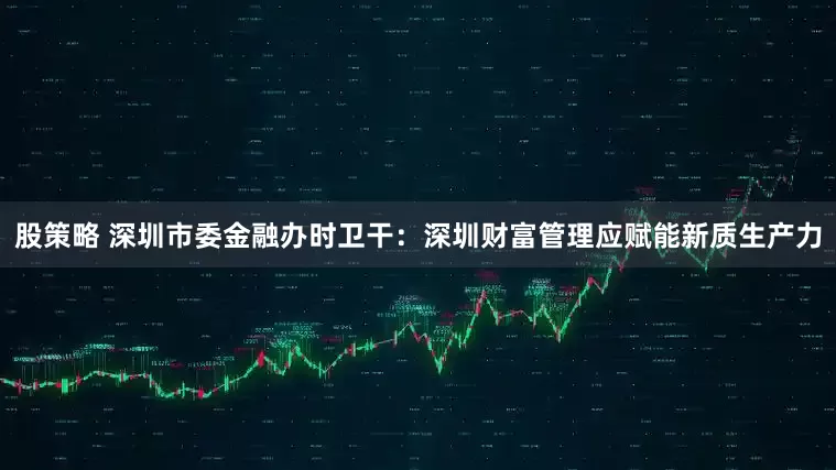 股策略 深圳市委金融办时卫干：深圳财富管理应赋能新质生产力