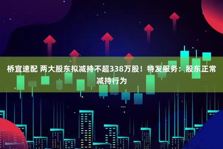 桥宜速配 两大股东拟减持不超338万股！特发服务：股东正常减持行为