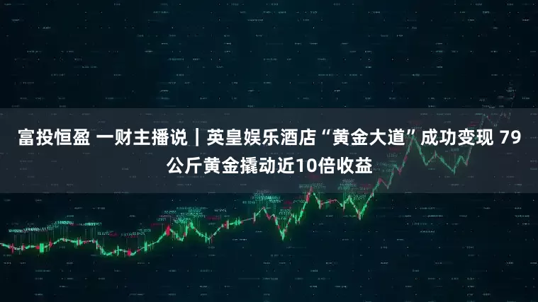 富投恒盈 一财主播说｜英皇娱乐酒店“黄金大道”成功变现 79公斤黄金撬动近10倍收益