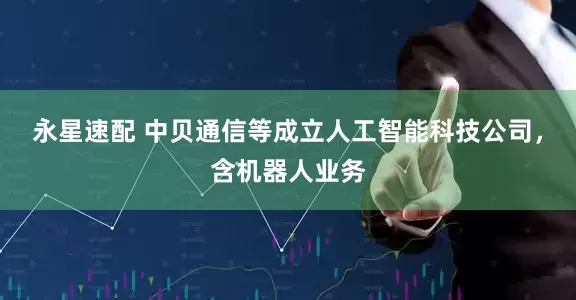 永星速配 中贝通信等成立人工智能科技公司，含机器人业务