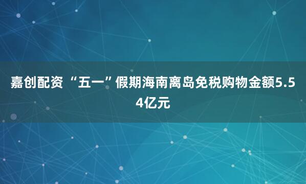 嘉创配资 “五一”假期海南离岛免税购物金额5.54亿元
